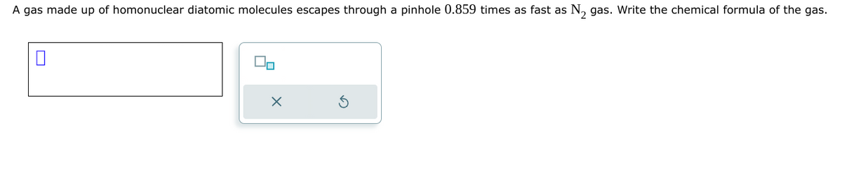 A gas made up of homonuclear diatomic molecules escapes through a pinhole 0.859 times as fast as N₂ gas. Write the chemical formula of the gas.
☐
X