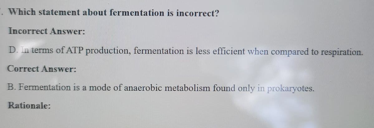 ". Which statement about fermentation is incorrect?
Incorrect Answer:
D. In terms of ATP production, fermentation is less efficient when compared to respiration.
Correct Answer:
B. Fermentation is a mode of anaerobic metabolism found only in prokaryotes.
Rationale: