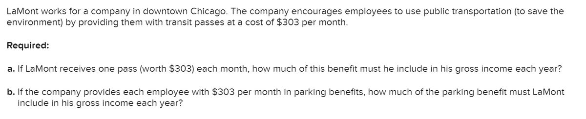 LaMont works for a company in downtown Chicago. The company encourages employees to use public transportation (to save the
environment) by providing them with transit passes at a cost of $303 per month.
Required:
a. If LaMont receives one pass (worth $303) each month, how much of this benefit must he include in his gross income each year?
b. If the company provides each employee with $303 per month in parking benefits, how much of the parking benefit must LaMont
include in his gross income each year?