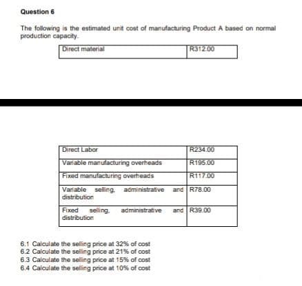 Question 6
The following is the estimated unit cost of manufacturing Product A based on normal
production capacity.
Direct material
R312.00
Direct Labor
R234.00
Variable manufacturing overheads
R195.00
Fixed manufacturing overheads
R117.00
Variable selling administrative and R78.00
distribution
Fixed selling. administrative and R39.00
distribution
6.1 Calculate the selling price at 32% of cost
6.2 Calculate the selling price at 21% of cost
6.3 Calculate the selling price at 15% of cost
6.4 Calculate the selling price at 10% of cost