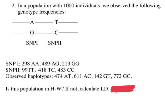 2. In a population with 1000 individuals, we observed the following
genotype frequencies:
-A-
- T-
G
-C-
SNPI
SNPII
SNP I: 298 AA, 489 AG, 213 GG
SNPII: 99TT, 418 TC, 483 CC
Observed haplotypes: 474 AT, 611 AC, 142 GT, 772 GC.
Is this population in H-W? If not, calculate LD.