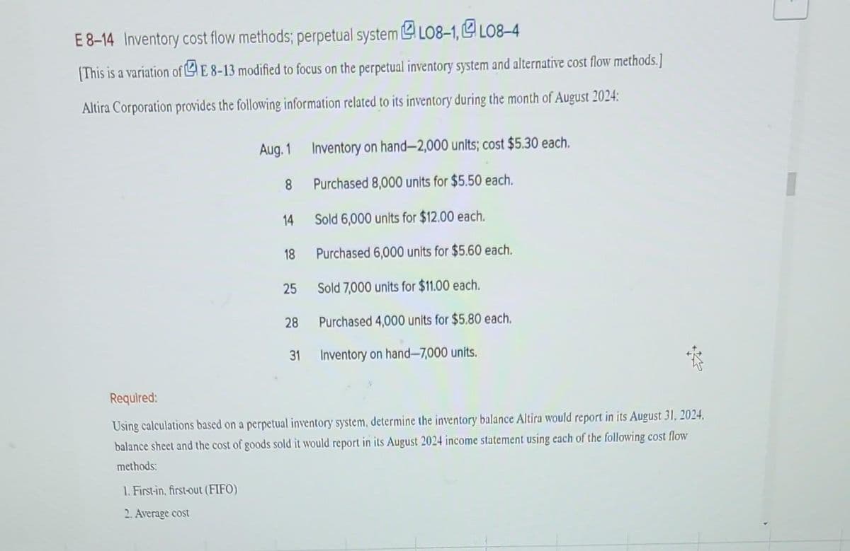 E 8-14 Inventory cost flow methods; perpetual system
LO8-1,LO8-4
[This is a variation of E8-13 modified to focus on the perpetual inventory system and alternative cost flow methods.]
Altira Corporation provides the following information related to its inventory during the month of August 2024:
Aug. 1
1. First-in, first-out (FIFO)
2. Average cost
8
14
18
25
28
Inventory on hand-2,000 units; cost $5.30 each.
Purchased 8,000 units for $5.50 each.
Sold 6,000 units for $12.00 each.
Purchased 6,000 units for $5.60 each.
Sold 7,000 units for $11.00 each.
Purchased 4,000 units for $5.80 each.
31 Inventory on hand-7,000 units.
Required:
Using calculations based on a perpetual inventory system, determine the inventory balance Altira would report in its August 31, 2024,
balance sheet and the cost of goods sold it would report in its August 2024 income statement using each of the following cost flow
methods: