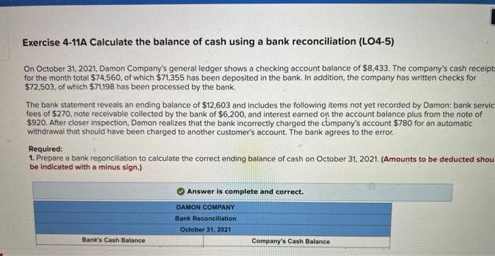 Exercise 4-11A Calculate the balance of cash using a bank reconciliation (LO4-5)
On October 31, 2021, Damon Company's general ledger shows a checking account balance of $8,433. The company's cash receipts
for the month total $74,560, of which $71,355 has been deposited in the bank. In addition, the company has written checks for
$72,503, of which $71,198 has been processed by the bank.
The bank statement reveals an ending balance of $12,603 and includes the following items not yet recorded by Damon: bank servic
fees of $270, note receivable collected by the bank of $6,200, and interest earned on the account balance plus from the note of
$920. After closer inspection, Damon realizes that the bank incorrectly charged the company's account $780 for an automatic
withdrawal that should have been charged to another customer's account. The bank agrees to the error.
Required:
1. Prepare a bank reconciliation to calculate the correct ending balance of cash on October 31, 2021. (Amounts to be deducted shou
be indicated with a minus sign.)
Bank's Cash Balance
Answer is complete and correct.
DAMON COMPANY
Bank Reconciliation
October 31, 2021
Company's Cash Balance