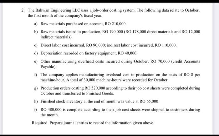 2. The Bahwan Engineering LLC uses a job-order costing system. The following data relate to October,
the first month of the company's fiscal year.
a) Raw materials purchased on account, RO 210,000.
b) Raw materials issued to production, RO 190,000 (RO 178,000 direct materials and RO 12,000
indirect materials).
c) Direct labor cost incurred, RO 90,000; indirect labor cost incurred, RO 110,000.
d) Depreciation recorded on factory equipment, RO 40,000.
e) Other manufacturing overhead costs incurred during October, RO 70,000 (credit Accounts
Payable).
f) The company applies manufacturing overhead cost to production on the basis of RO 8 per
machine-hour. A total of 30,000 machine-hours were recorded for October.
g) Production orders costing RO 520,000 according to their job cost sheets were completed during
October and transferred to Finished Goods.
h) Finished stock inventory at the end of month was value at RO 65,000
i) RO 480,000 is complete according to their job cost sheets were shipped to customers during
the month.
Required: Prepare journal entries to record the information given above.