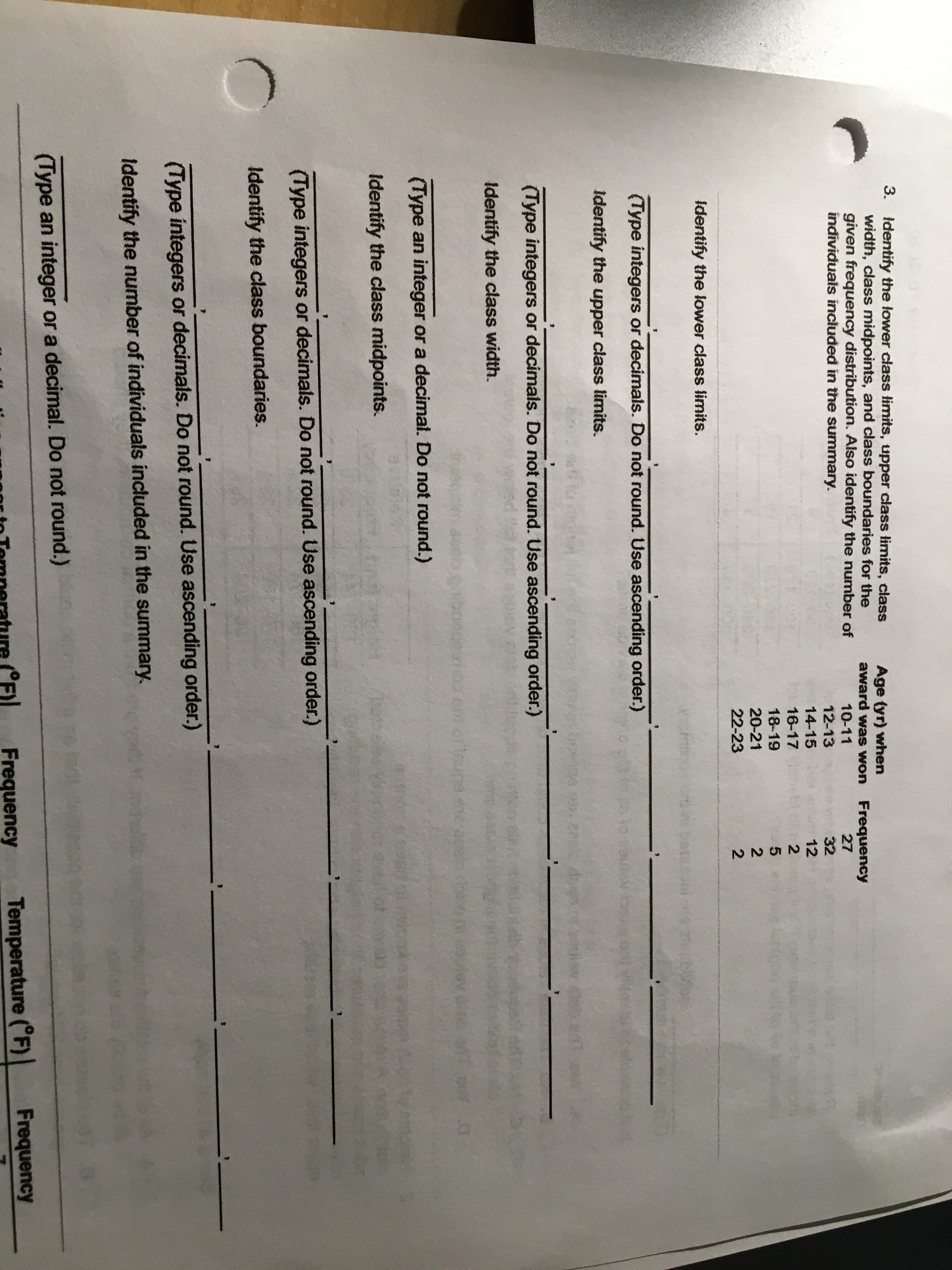 3. Identify the lower class limits, upper class limits, class
width, class midpoints, and class boundaries for the
given frequency distribution. Also identify the number of
individuals incluđed in the summary.
Age tyr) when
award was won Frequency
10-11
27
12-13
32
14-15
12
16-17
18-19
20-21
22-23
Identify the lower class limits.
(Type integers or decimals. Do not round. Use ascending order.)
identify the upper class limits.
(Type integers or decimals. Do not round. Use ascending order.)
Identify the class width.
(Type an integer or a decimal. Do not round.)
Identify the class midpoints.
(Type integers or decimals. Do not round. Use ascending order.)
Identify the class boundaries.
(Type integers or decimals. Do not round. Use ascending order.)
Identify the number of individuals included in the summary.
(Type an integer or a decimal. Do not round.)
Frequency
Temperature (°F)
Frequency
