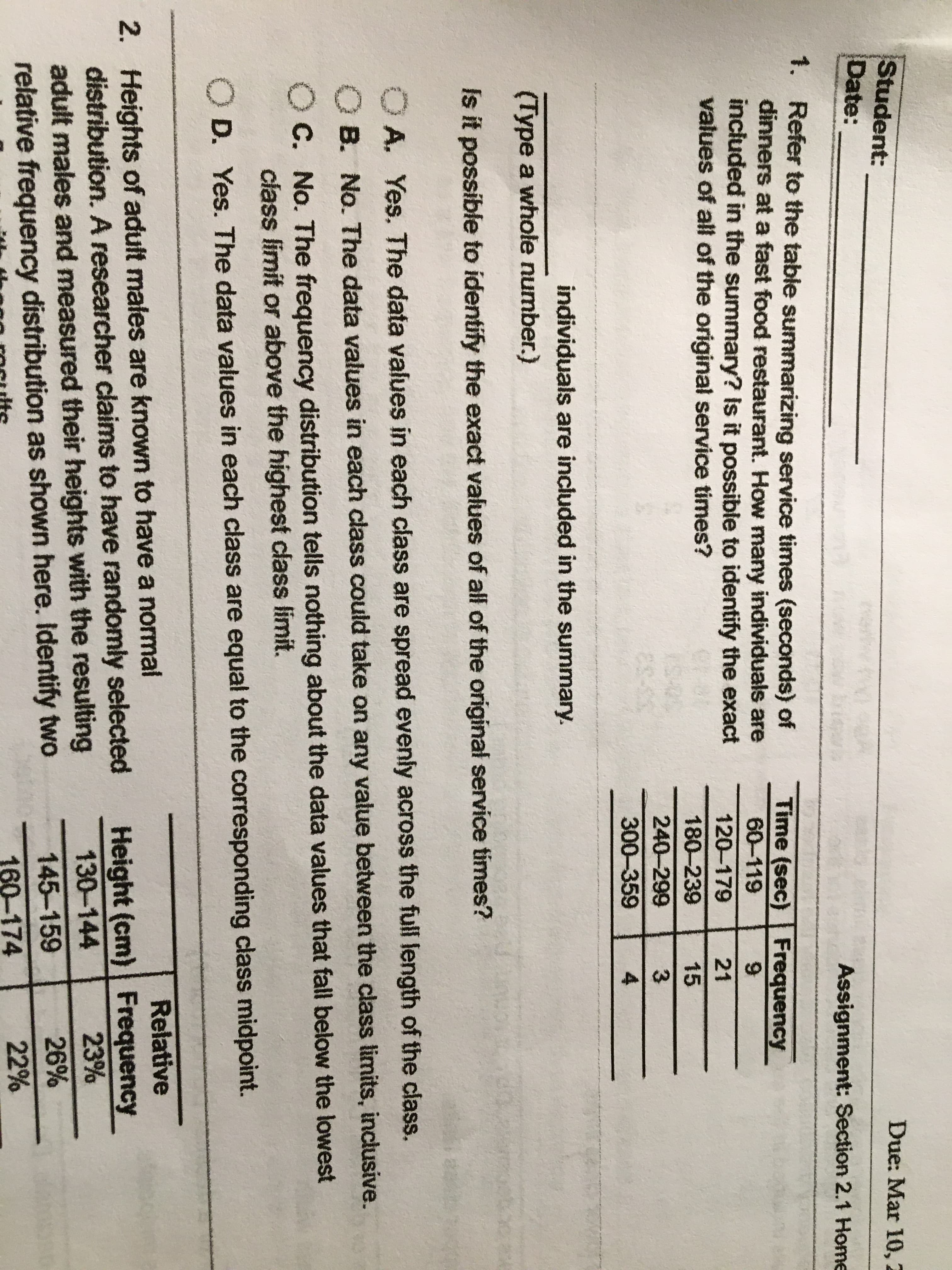 Student:
Date:
Due: Mar 10, 2
Assignment: Section 2.1 Home
1. Refer to the table summarizing service times (seconds) of
dinners at a fast food restaurant. How many individuals are
included in the summary? Is it possible to identify the exact
values of all of the original service times?
Time (sec) Frequency
60-119
120-179
21
180-239
15
240-299
3
300-359
individuals are included in the summary.
(Type a whole number.)
Is it possible to identify the exact values of all of the original service tímes?
OA. Yes. The data values in each class are spread evenly across the full length of the class.
O B. No. The data values in each class could take on any value between the class limits, inclusive.
C. No. The frequency distribution tells nothing about the data values that fall below the lowest
class limit or above the highest class limit.
D. Yes. The data values in each class are equal to the corresponding class midpoint.
Relative
2. Heights of adult males are known to have a normal
distribution. A researcher claims to have randomly selected
adult males and measured their heights with the resulting
relative frequency distribution as shown here. Identify two
Height (cm) Frequency
23%
130-144
145-159
26%
160-174
22%
