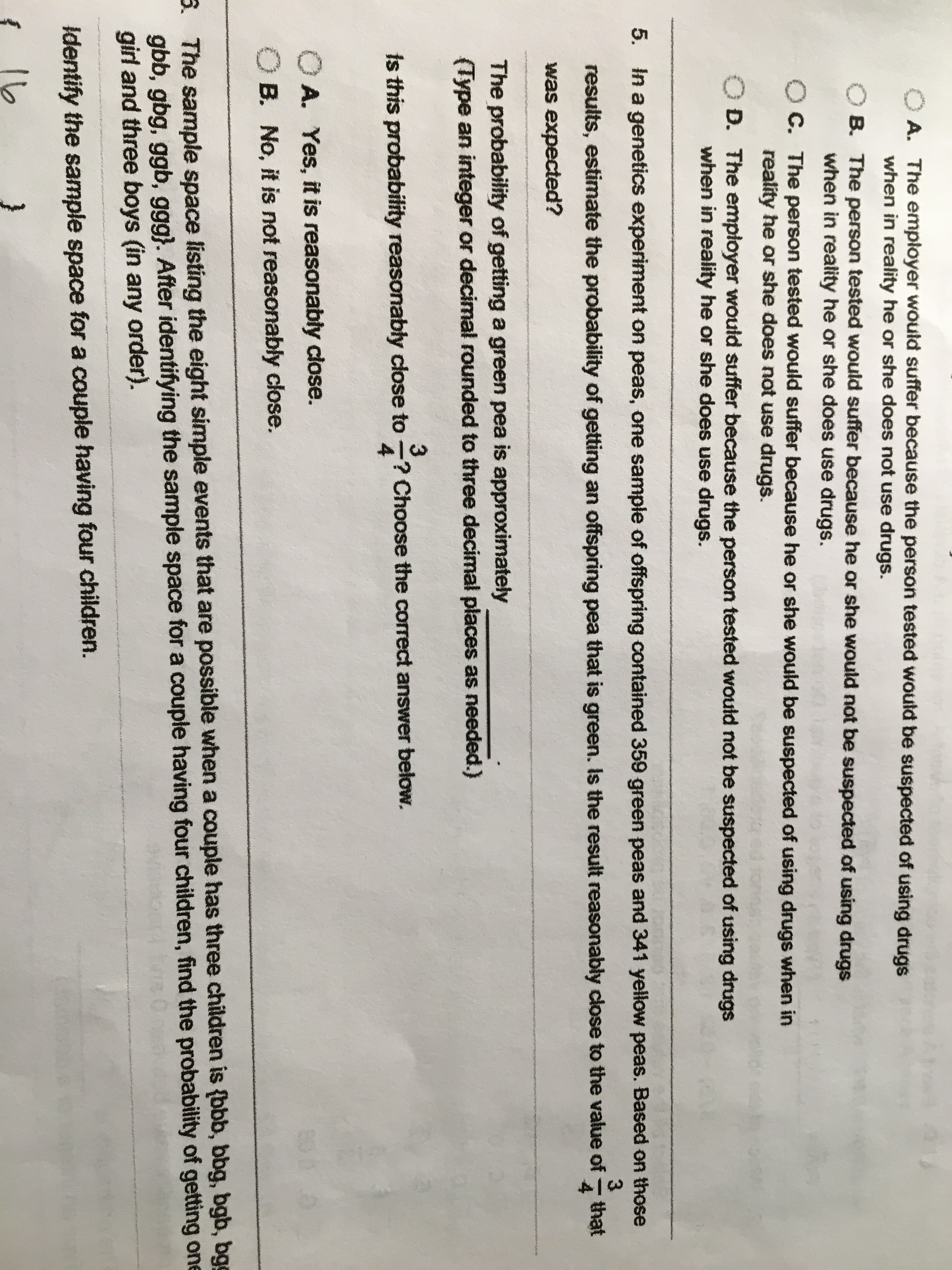 A. The employer would suffer because the person tested would be suspected of using drugs
when in reality he or she does not use drugs.
O B. The person tested would suffer because he or she would not be suspected of using drugs
when in reality he or she does use drugs.
O C. The person tested would suffer because he or she would be suspected of using drugs when in
reality he or she does not use drugs.
D. The employer would suffer because the person tested would not be suspected of using drugs
when in reality he or she does use drugs.
5. In a genetics experiment on peas, one sample of offspring contained 359 green peas and 341 yellow peas. Based on those
results, estimate the probability of getting an offspring pea that is green. Is the result reasonably close to the value of
that
was expected?
The probability of getting a green pea is approximately
(Type an integer or decimal rounded to three decimal places as needed.)
3.
is this probability reasonably close to -? Choose the correct answer below.
4
O A. Yes, it is reasonably close.
O B. No, it is not reasonably close.
3. The sample space listing the eight simple events that are possible when a couple has three children is {bbb, bbg, bgb, bgg
gbb, gbg, ggb, ggg}. After identifying the sample space for a couple having four children, find the probability of getting one
girl and three boys (in any order).
Identify the sample space for a couple having four children.
