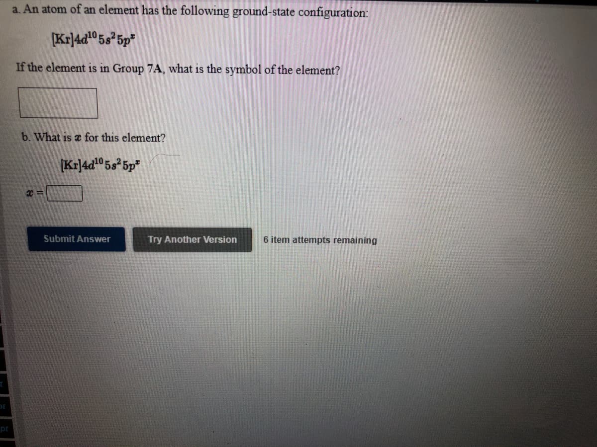 a. An atom of an element has the following ground-state configuration:
[Kr|4d0 5s*5p*
If the element is in Group 7A, what is the symbol of the element?
b. What is e for this element?
[Kr|4d0 5s 5p*
Submit Answer
Try Another Version
6 item attempts remaining
pt
