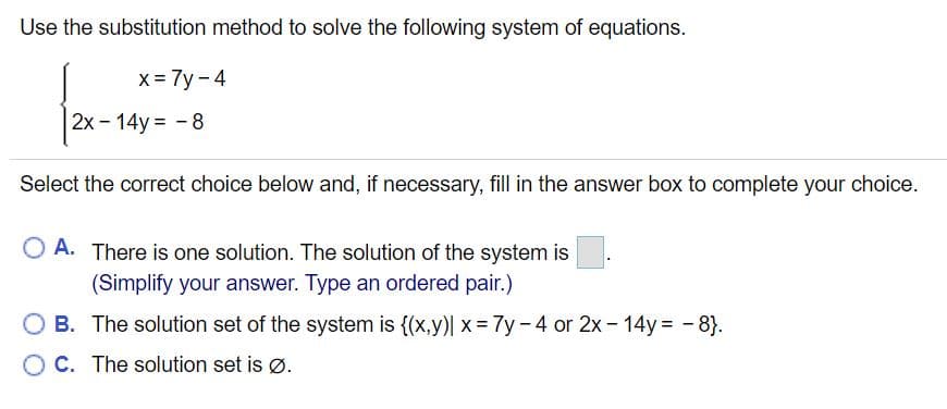 Use the substitution method to solve the following system of equations.
x = 7y - 4
2x - 14y = - 8
Select the correct choice below and, if necessary, fill in the answer box to complete your choice.
O A. There is one solution. The solution of the system is
(Simplify your answer. Type an ordered pair.)
O B. The solution set of the system is {(x,y)| x = 7y-4 or 2x- 14y -8}.
O C. The solution set is ø.
