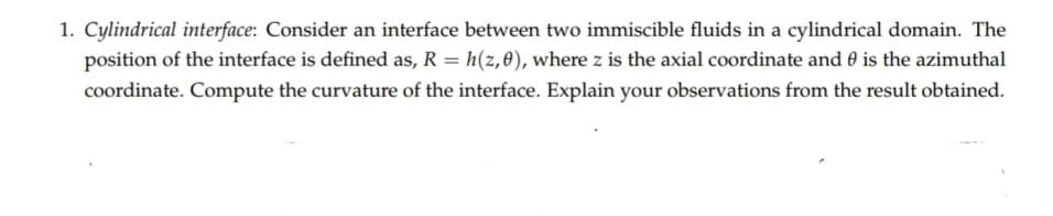 1. Cylindrical interface: Consider an interface between two immiscible fluids in a cylindrical domain. The
position of the interface is defined as, R = h(z,0), where z is the axial coordinate and 0 is the azimuthal
coordinate. Compute the curvature of the interface. Explain your observations from the result obtained.
