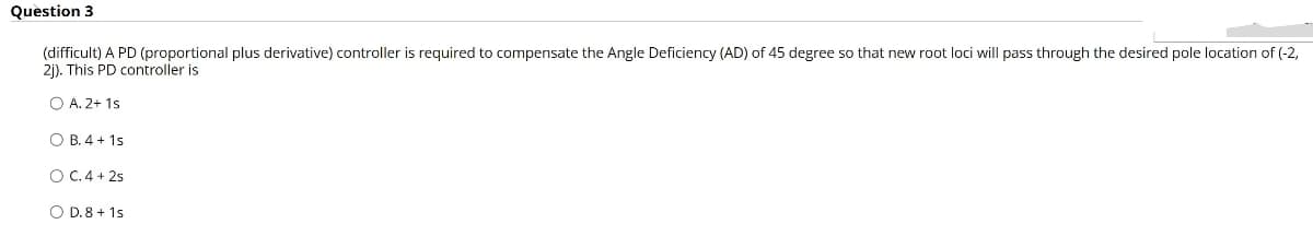 Question 3
(difficult) A PD (proportional plus derivative) controller is required to compensate the Angle Deficiency (AD) of 45 degree so that new root loci will pass through the desired pole location of (-2,
2j). This PD controller is
O A. 2+ 1s
O B. 4 + 1s
O C. 4 + 2s
O D. 8 + 1s
