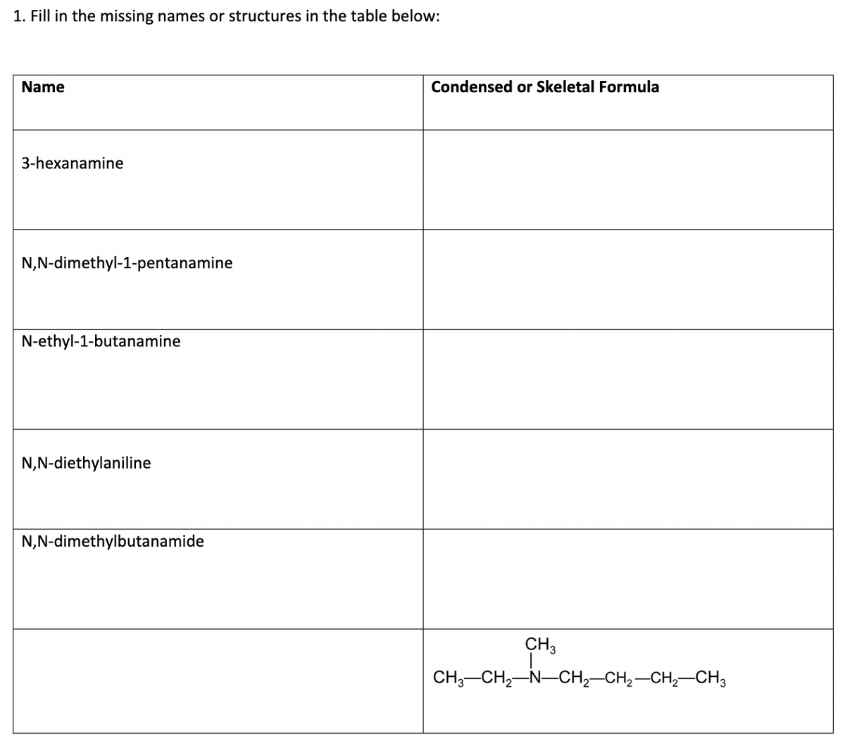 1. Fill in the missing names or structures in the table below:
Name
Condensed or Skeletal Formula
3-hexanamine
N,N-dimethyl-1-pentanamine
N-ethyl-1-butanamine
N,N-diethylaniline
N,N-dimethylbutanamide
CH3
CH;-CH,-N-CH,–CH2-CH,-CH3
