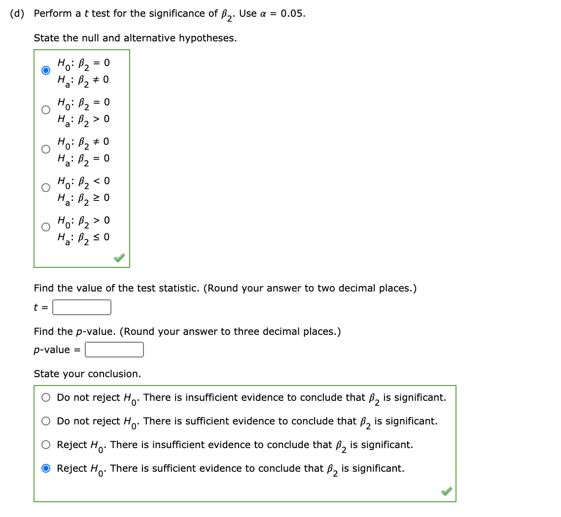 (d) Perform at test for the significance of ß3. Use a = 0.05.
State the null and alternative hypotheses.
Hoi Bz =
H: B, # 0
Hoi Pz
H: B2
= 0
> 0
Hoi Bz #
= 0
Hoi Bz <C
H: Bz z 0
Hoi Bz> 0
Find the value of the test statistic. (Round your answer to two decimal places.)
t =
Find the p-value. (Round your answer to three decimal places.)
p-value =
State your conclusion.
O Do not reject Ho. There is insufficient evidence to conclude that ß, is significant.
O Do not reject Ho. There is sufficient evidence to conclude that B, is significant.
O Reject H,. There is insufficient evidence to conclude that ß, is significant.
O Reject H. There is sufficient evidence to conclude that ß, is significant.
