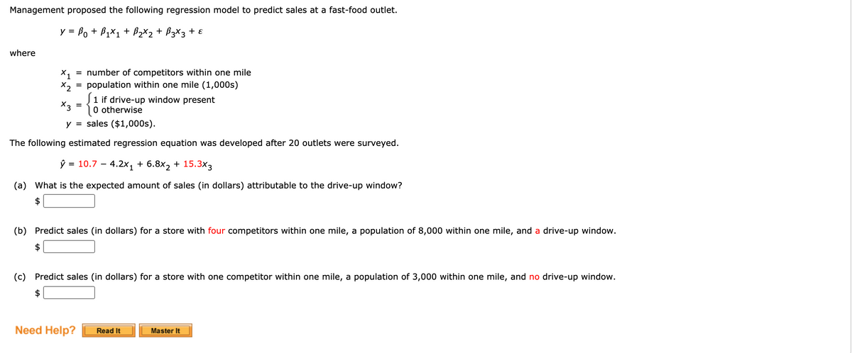 Management proposed the following regression model to predict sales at a fast-food outlet.
y = Bo + B1X1 + B2X2 + B3X3 + ɛ
where
= number of competitors within one mile
population within one mile (1,000s)
X1
X2
1 if drive-up window present
O otherwise
X3
y = sales ($1,000s).
The following estimated regression equation was developed after 20 outlets were surveyed.
Ў 3 10.7 — 4.2x, + 6.8х2 + 15.Зx3
(a) What is the expected amount of sales (in dollars) attributable to the drive-up window?
(b) Predict sales (in dollars) for a store with four competitors within one mile, a population of 8,000 within one mile, and a drive-up window.
$
(c) Predict sales (in dollars) for a store with one competitor within one mile, a population of 3,000 within one mile, and no drive-up window.
$
Need Help?
Read It
Master It
