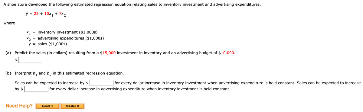 A shoe store developed the following estimated regression equation relating sales to inventory investment and advertising expenditures.
ŷ = 25 + 10x1
+ 7X2
where
X1
inventory investment ($1,000s)
advertising expenditures ($1,000s)
X2
y = sales ($1,000s).
(a) Predict the sales (in dollars) resulting from a $15,000 investment in inventory and an advertising budget of $10,000.
$
(b) Interpret b1
and b, in this estimated regression equation.
Sales can be expected to increase by $
for every dollar increase in inventory investment when advertising expenditure is held constant. Sales can be expected to increase
by $
for every dollar increase in advertising expenditure when inventory investment is held constant.
Need Help?
Read It
Master It
