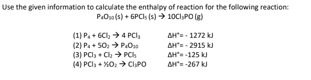 Use the given information to calculate the enthalpy of reaction for the following reaction:
P4010 (S) + 6PCIs (s) → 10Cl3PO (g)
(1) P4 + 6Cl₂ → 4 PCI3
(2) P4 +502 → P4010
(3) PCl3 + Cl2 → PCIs
(4) PCl3 + 1/2O2 → CI3PO
ΔΗ°= - 1272 kJ
AH°= -2915 kJ
ΔΗ°= -125 kJ
ΔΗ°= -267 kJ