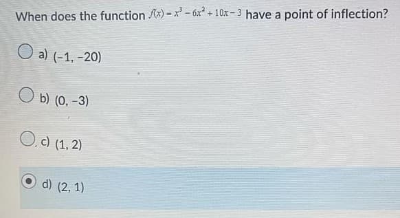 When does the function f(x)=x²-6x² +10x-3 have a point of inflection?
O a) (-1, -20)
O b) (0, -3)
O. c) (1, 2)
d) (2, 1)