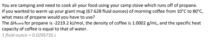 You are camping and need to cook all your food using your camp stove which runs off of propane.
If you wanted to warm up your giant mug (67.628 fluid ounces) of morning coffee from 10°C to 80°C,
what mass of propane would you have to use?
The AHcomb for propane is -2219.2 kJ/mol, the density of coffee is 1.0002 g/mL, and the specific heat
capacity of coffee is equal to that of water.
1 fluid ounce = 0.0295735 L