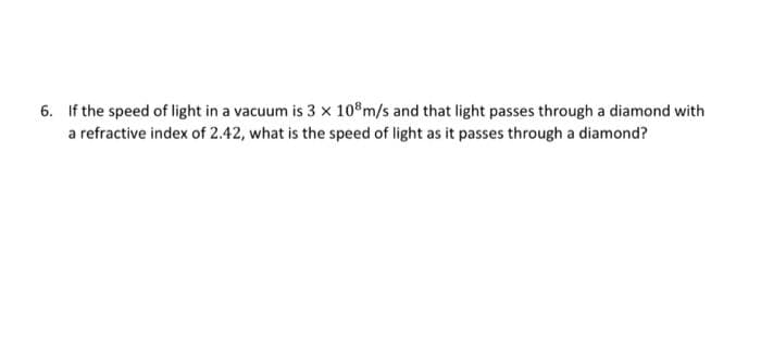 6. If the speed of light in a vacuum is 3 x 108 m/s and that light passes through a diamond with
a refractive index of 2.42, what is the speed of light as it passes through a diamond?