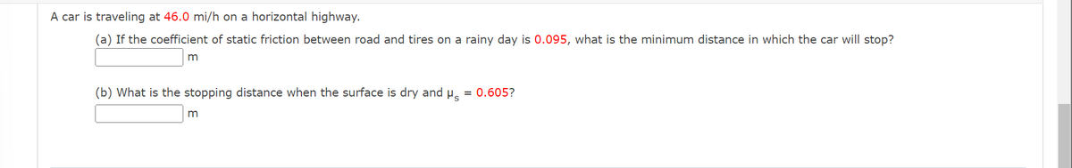 A car is traveling at 46.0 mi/h on a horizontal highway.
(a) If the coefficient of static friction between road and tires on a rainy day is 0.095, what is the minimum distance in which the car will stop?
m
(b) What is the stopping distance when the surface is dry and μ
m
= 0.605?