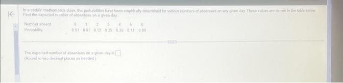 In a certain mathematics class, the probabilities have been empirically detained for various numbers of absentees on any given day. These values are shown in the table below
Find the expected number of absentess on a given day
Number absent
Probability
0
1 2 10 45
001 007 012 025 0.35 011 609
The expected number of absentes on a given day is
(Round to two decimal places as needed)