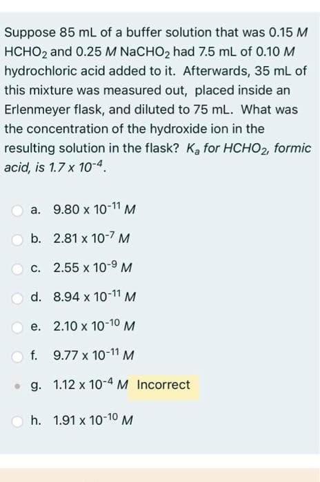 Suppose 85 mL of a buffer solution that was 0.15 M
HCHO2 and 0.25 M NaCHO₂ had 7.5 mL of 0.10 M
hydrochloric acid added to it. Afterwards, 35 mL of
this mixture was measured out, placed inside an
Erlenmeyer flask, and diluted to 75 mL. What was
the concentration of the hydroxide ion in the
resulting solution in the flask? Ka for HCHO2, formic
acid, is 1.7 x 10-4.
a. 9.80 x 10-11 M
Ob. 2.81 x 10-7 M
c. 2.55 x 10-9 M
d.
8.94 x 10-11 M
e. 2.10 x 10-10 M
9.77 x 10-11 M
g. 1.12 x 10-4 M Incorrect
Of.
Oh. 1.91 x 10-10 M