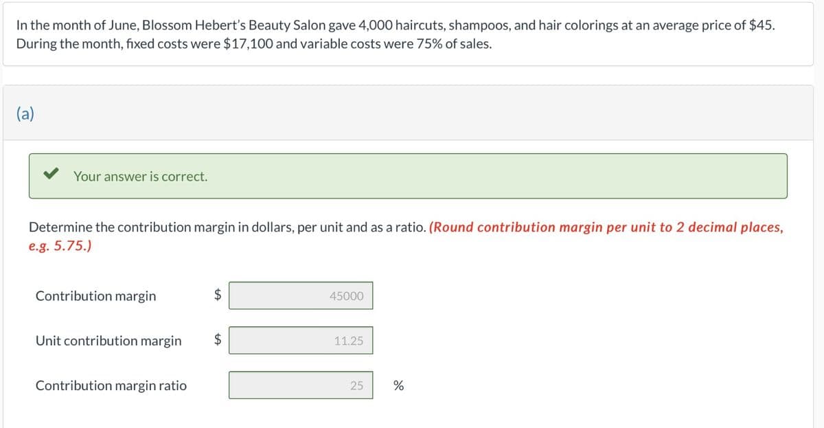 In the month of June, Blossom Hebert's Beauty Salon gave 4,000 haircuts, shampoos, and hair colorings at an average price of $45.
During the month, fixed costs were $17,100 and variable costs were 75% of sales.
(a)
Your answer is correct.
Determine the contribution margin in dollars, per unit and as a ratio. (Round contribution margin per unit to 2 decimal places,
e.g. 5.75.)
Contribution margin
Unit contribution margin
Contribution margin ratio
45000
11
11.25
25
%