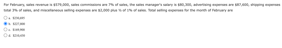 For February, sales revenue is $579,000, sales commissions are 7% of sales, the sales manager's salary is $80,300, advertising expenses are $87,600, shipping expenses
total 3% of sales, and miscellaneous selling expenses are $2,000 plus ½ of 1% of sales. Total selling expenses for the month of February are
a. $230,695
b. $227,800
c. $169,900
O d. $210,430