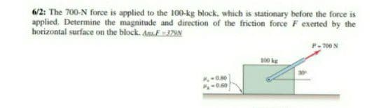 6/2: The 700-N force is applied to the 100-kg block, which is stationary before the force is
applied. Determine the magnitude and direction of the friction force F exerted by the
horizontal surface on the block. AnsE79N
P- 700 N
100 kg
0.00
