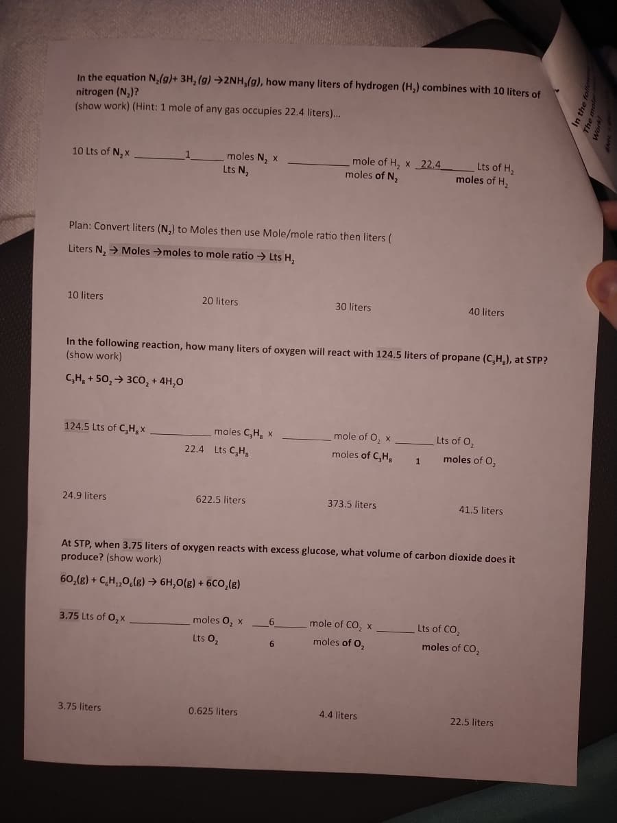 In the equation N,(g)+ 3H, (g) →2NH,(g), how many liters of hydrogen (H,) combines with 10 liters of
nitrogen (N,)?
(show work) (Hint: 1 mole of any gas occupies 22.4 liters)...
mole of H, x 22.4
moles of N,
moles N, x
Lts of H,
moles of H2
10 Lts of N, x
Lts N,
Plan: Convert liters (N,) to Moles then use Mole/mole ratio then liters (
Liters N, → Moles →moles to mole ratio → Lts H,
10 liters
20 liters
30 liters
40 liters
In the following reaction, how many liters of oxygen will react with 124.5 liters of propane (C,H), at STP?
(show work)
C,H, + 50, → 3Co, + 4H,0
124.5 Lts of C,H, x
moles C,H, x
mole of O, x
Lts of O,
22.4 Lts C,H,
moles of C,H,
moles of O,
1
24.9 liters
622.5 liters
373.5 liters
41.5 liters
At STP, when 3.75 liters of oxygen reacts with excess glucose, what volume of carbon dioxide does it
produce? (show work)
60,(g) + C,H,,0,(g) → 6H,0(g) + 6Cco,(g)
3.75 Lts of O, x
moles 0, x
mole of CO, x
Lts of CO,
Lts 0,
moles of O,
moles of CO,
6
3.75 liters
0.625 liters
4.4 liters
22.5 liters
