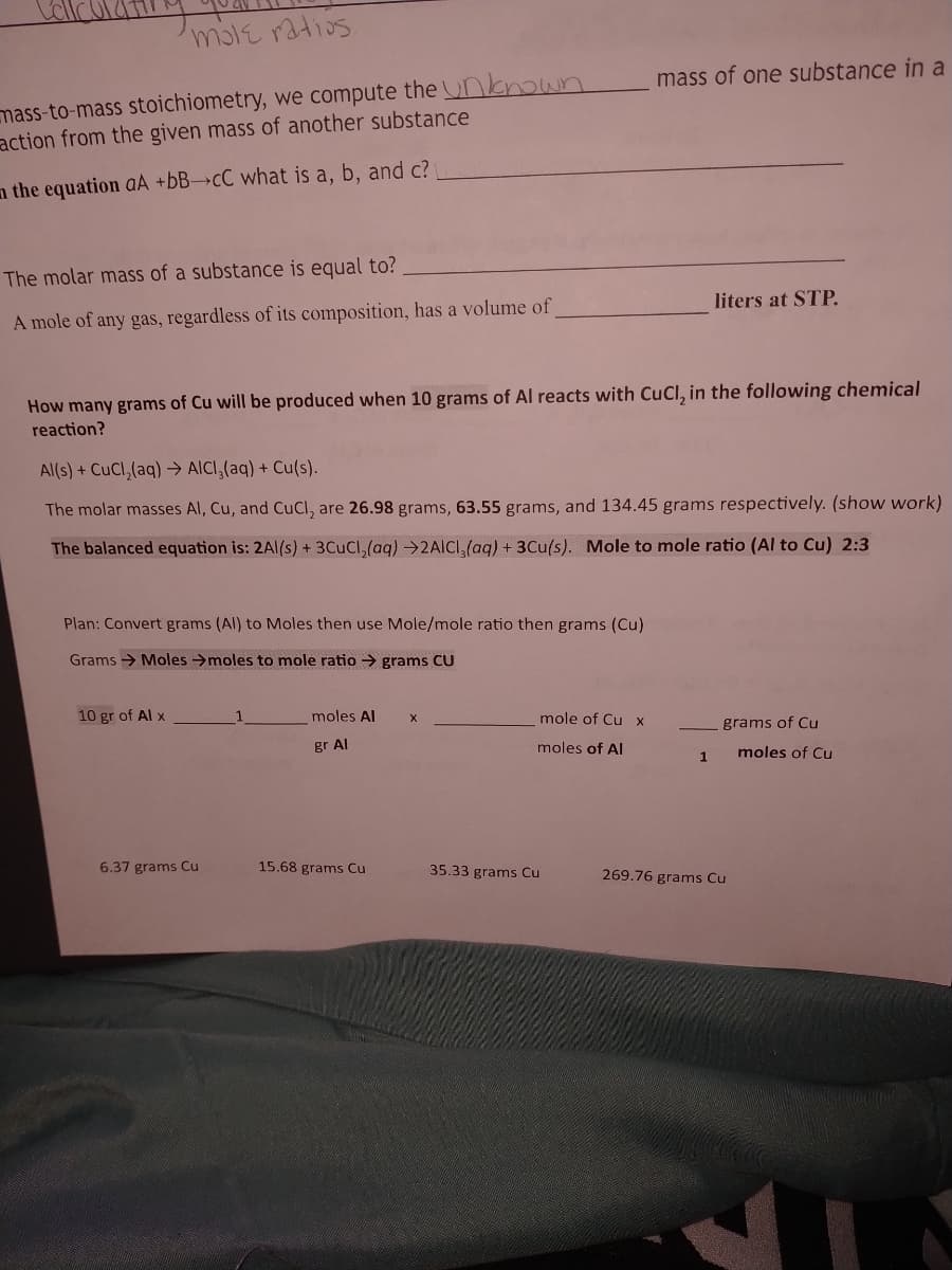 mole ratios
mass-to-mass stoichiometry, we compute the nnown
action from the given mass of another substance
mass of one substance in a
n the equation aA +6B→CC what is a, b, and c?
The molar mass of a substance is equal to?
liters at STP.
A mole of any gas, regardless of its composition, has a volume of
How many grams of Cu will be produced when 10 grams of Al reacts with CuCl, in the following chemical
reaction?
Al(s) + CuCl,(aq) → AICI,(aq) + Cu(s).
The molar masses Al, Cu, and CuCl, are 26.98 grams, 63.55 grams, and 134.45 grams respectively. (show work)
The balanced equation is: 2Al(s) + 3CUCI,(aq) →2AICI,(aq) + 3Cu(s). Mole to mole ratio (Al to Cu) 2:3
Plan: Convert grams (Al) to Moles then use Mole/mole ratio then grams (Cu)
Grams → Moles →moles to mole ratio → grams CU
10 gr of Al x
1
moles Al
mole of Cu x
grams of Cu
gr Al
moles of Al
moles of Cu
6.37 grams Cu
15.68 grams Cu
35.33 grams Cu
269.76 grams Cu
