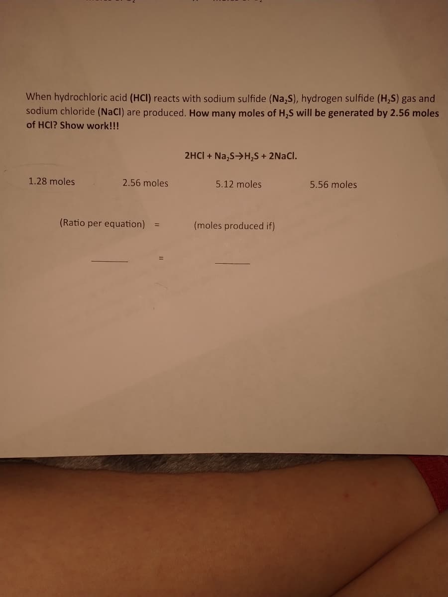 When hydrochloric acid (HCI) reacts with sodium sulfide (Na,S), hydrogen sulfide (H,S) gas and
sodium chloride (NaCl) are produced. How many moles of H,S will be generated by 2.56 moles
of HCl? Show work!!!
2HCI + Na,S->H,S + 2NACI.
1.28 moles
2.56 moles
5.12 moles
5.56 moles
(Ratio per equation)
(moles produced if)
