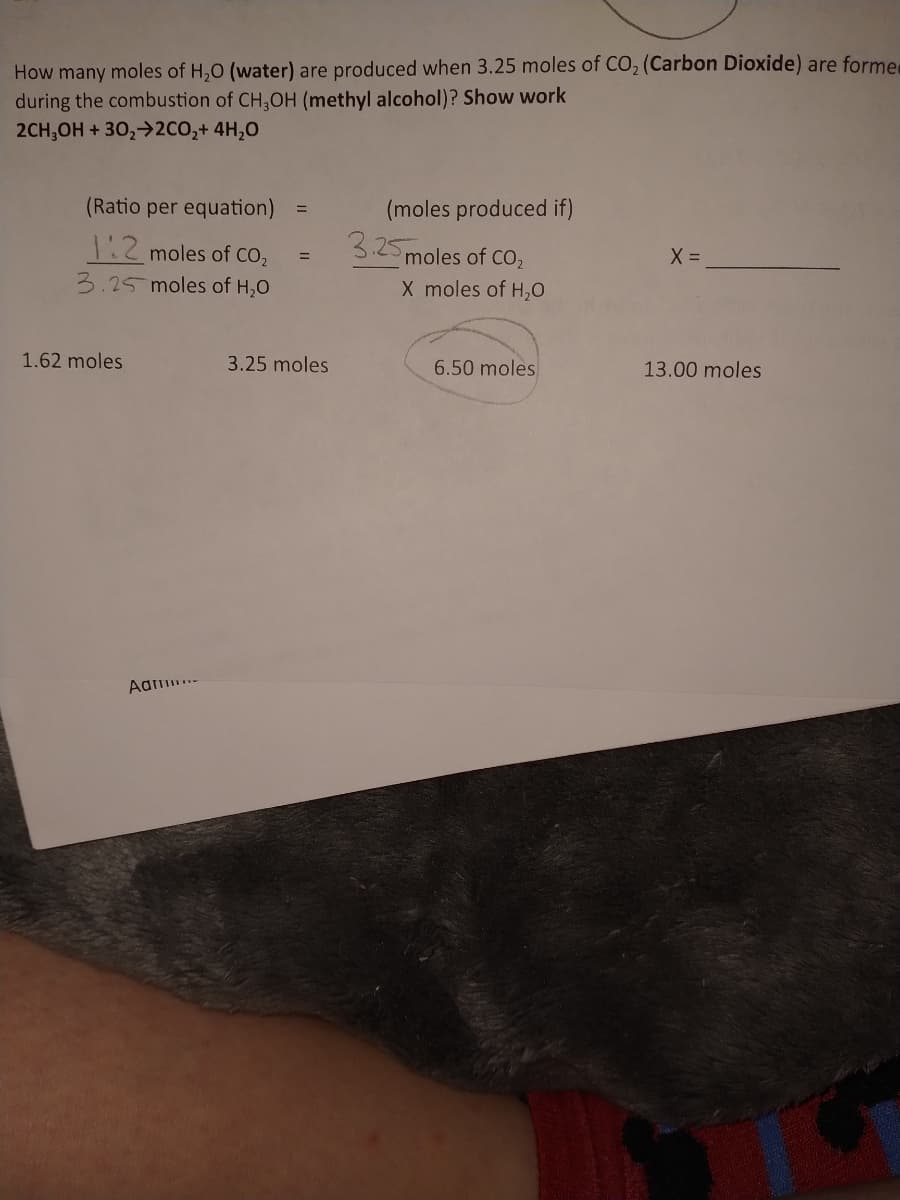 How many moles of H,0 (water) are produced when 3.25 moles of CO, (Carbon Dioxide) are former
during the combustion of CH,OH (methyl alcohol)? Show work
2CH;OH + 30,>2CO,+ 4H,0
(Ratio per equation)
(moles produced if)
1:2 moles of CO,
3.25
moles of CO2
X moles of H,0
3.25 moles of H,0
1.62 moles
3.25 moles
6.50 moles
13.00 moles
Aa..
