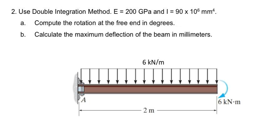 2. Use Double Integration Method. E = 200 GPa and I = 90 x 106 mm.
a.
Compute the rotation at the free end in degrees.
b. Calculate the maximum deflection of the beam in millimeters.
6 kN/m
A
6 kN m
2 m
