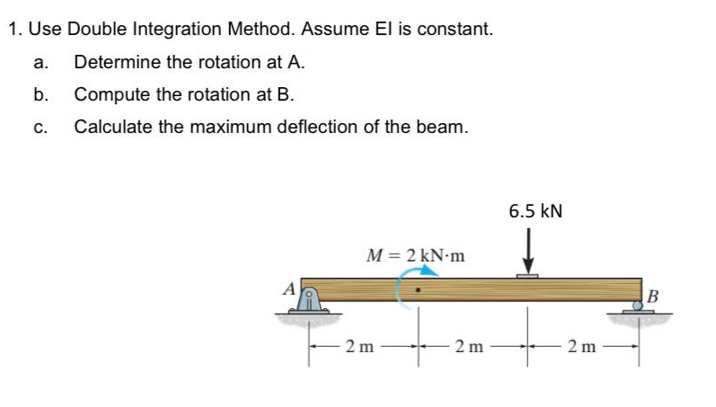 1. Use Double Integration Method. Assume El is constant.
a.
Determine the rotation at A.
b. Compute the rotation at B.
С.
Calculate the maximum deflection of the beam.
6.5 kN
M = 2 kN-m
A
2 m
2 m
2 m
