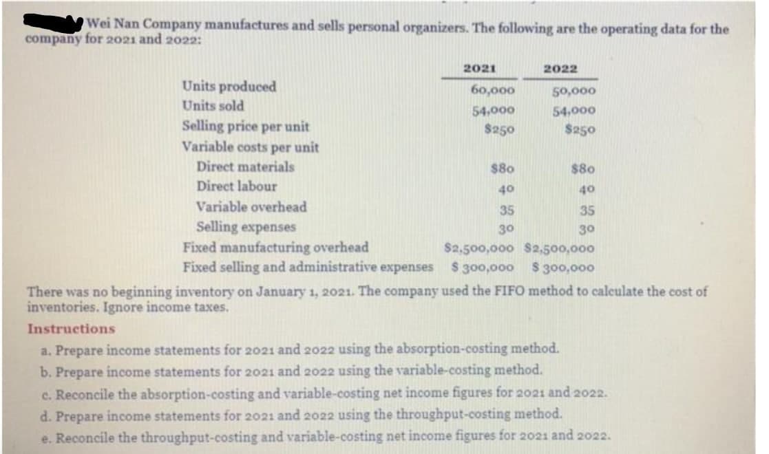 Wei Nan Company manufactures and sells personal organizers. The following are the operating data for the
company for 2021 and 2022:
2021
2022
Units produced
60,000
50,000
Units sold
54,000
54,000
Selling price per unit
Variable costs per unit
$250
$250
Direct materials
$80
$80
Direct labour
40
40
Variable overhead
35
35
Selling expenses
Fixed manufacturing overhead
Fixed selling and administrative expenses
30
30
$2,500,000 S2,500,000
$ 300,000
$ 300,000
There was no beginning inventory on January 1, 2021. The company used the FIFO method to calculate the cost of
inventories. Ignore income taxes.
Instructions
a. Prepare income statements for 2021 and 2022 using the absorption-costing method.
b. Prepare income statements for 2021 and 2022 using the variable-costing method.
c. Reconcile the absorption-costing and variable-costing net income figures for 2021 and 2022.
d. Prepare income statements for 2021 and 2022 using the throughput-costing method.
e. Reconcile the throughput-costing and variable-costing net income figures for 2021 and 2022.
