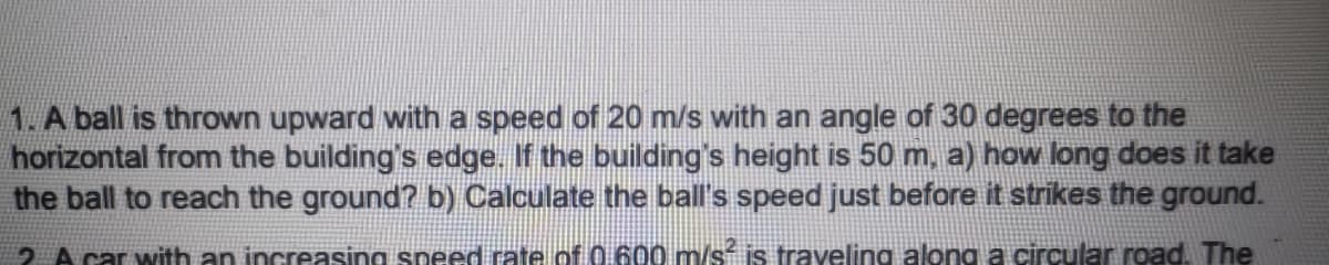 1. A ball is thrown upward with a speed of 20 m/s with an angle of 30 degrees to the
horizontal from the building's edge. If the building's height is 50 m, a) how long does it take
the ball to reach the ground? b) Calculate the ball's speed just before it strikes the ground.
2 A car with an increasing speed rate of 0.600 m/s is traveling along a circular road. The
