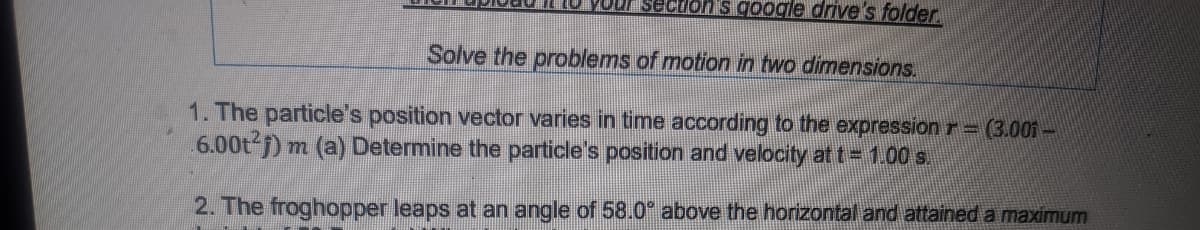 YOUF sectons google drive's folder
Solve the problems of motion in two dimensions.
1. The particle's position vector varies in time according to the expression r=(3.001 –
6.00t j) m (a) Determine the particle's position and velocity at t= 100 s.
2. The froghopper leaps at an angle of 58.0" above the horizontal and attained a maximum
