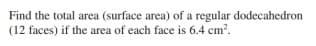 Find the total area (surface area) of a regular dodecahedron
(12 faces) if the area of each face is 6.4 cm?.
