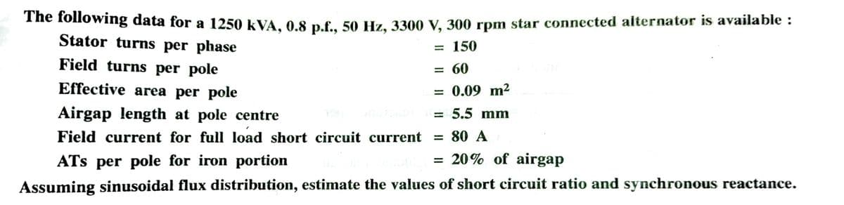 The following data for a 1250 kVA, 0.8 p.f., 50 Hz, 3300 V, 300 rpm star connected alternator is available :
Stator turns per phase
150
Field turns per pole
Effective area per pole
Airgap length at pole centre
Field current for full load short circuit current
ATS per pole for iron portion
Assuming sinusoidal flux distribution, estimate the values of short circuit ratio and synchronous reactance.
=
= 60
= 0.09 m²
= 5.5 mm
= 80 A
= 20% of airgap