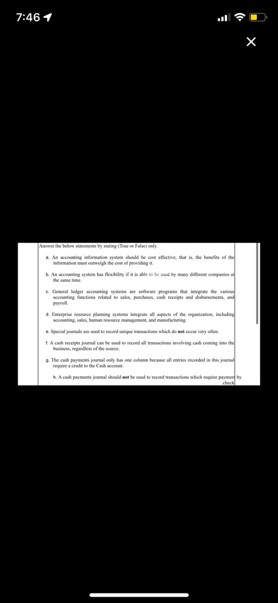 7:46 1
Answer the below statements by stating (True or False) only.
a. An accounting information system should be cost effective; that is, the benefits of the
information must outweigh the cost of providing it.
b. An accounting system has flexibility if it is able to be used by many different companies at
the same time.
c. General ledger accounting systems are software programs that integrate the various
accounting functions related to sales, purchases, cash receipts and disbursements, and
payroll.
d. Enterprise resource planning systems integrate all aspects of the organization, including
accounting, sales, human resource management, and manufacturing.
e. Special journals are used to record unique transactions which do not ocur very often.
f. A cash receipts journal can be used to record all transactions involving cash coming into the
business, regardless of the source.
g. The cash payments journal only has one column because
require a credit to the Cash account.
entries recorded in this journal
h. A cash payments journal should not be used to record transactions which require payment by
.check
