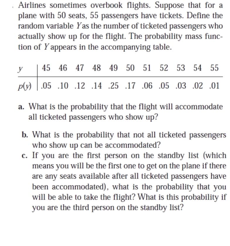 Airlines sometimes overbook flights. Suppose that for a
plane with 50 seats, 55 passengers have tickets. Define the
random variable Yas the number of ticketed passengers who
actually show up for the flight. The probability mass func-
tion of Y appears in the accompanying table.
y
45 46 47 48 49 50 51 52 53 54 55
py) | .05 .10 .12 .14 .25 .17 .06 .05 .03 .02 .01
a. What is the probability that the flight will accommodate
all ticketed passengers who show up?
b. What is the probability that not all ticketed passengers
who show up can be accommodated?
c. If you are the first person on the standby list (which
means you will be the first one to get on the plane if there
are any seats available after all ticketed passengers have
been accommodated), what is the probability that you
will be able to take the flight? What is this probability if
you are the third person on the standby list?
