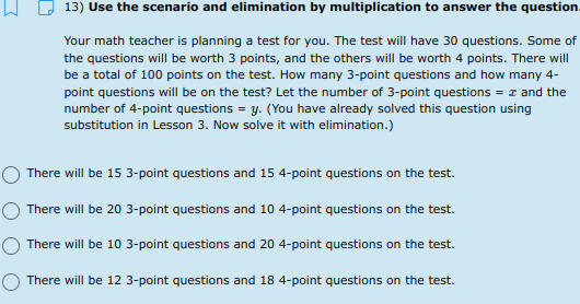 13) Use the scenario and elimination by multiplication to answer the question.
Your math teacher is planning a test for you. The test will have 30 questions. Some of
the questions will be worth 3 points, and the others will be worth 4 points. There will
be a total of 100 points on the test. How many 3-point questions and how many 4-
point questions will be on the test? Let the number of 3-point questions = z and the
number of 4-point questions = y. (You have already solved this question using
substitution in Lesson 3. Now solve it with elimination.)
There will be 15 3-point questions and 15 4-point questions on the test.
There will be 20 3-point questions and 10 4-point questions on the test.
There will be 10 3-point questions and 20 4-point questions on the test.
There will be 12 3-point questions and 18 4-point questions on the test.
