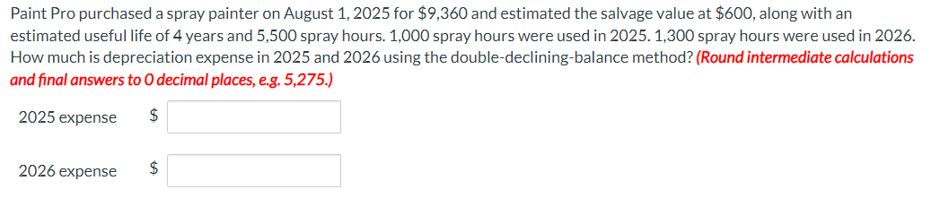 Paint Pro purchased a spray painter on August 1, 2025 for $9,360 and estimated the salvage value at $600, along with an
estimated useful life of 4 years and 5,500 spray hours. 1,000 spray hours were used in 2025. 1,300 spray hours were used in 2026.
How much is depreciation expense in 2025 and 2026 using the double-declining-balance method? (Round intermediate calculations
and final answers to O decimal places, e.g. 5,275.)
$
2025 expense
2026 expense
$