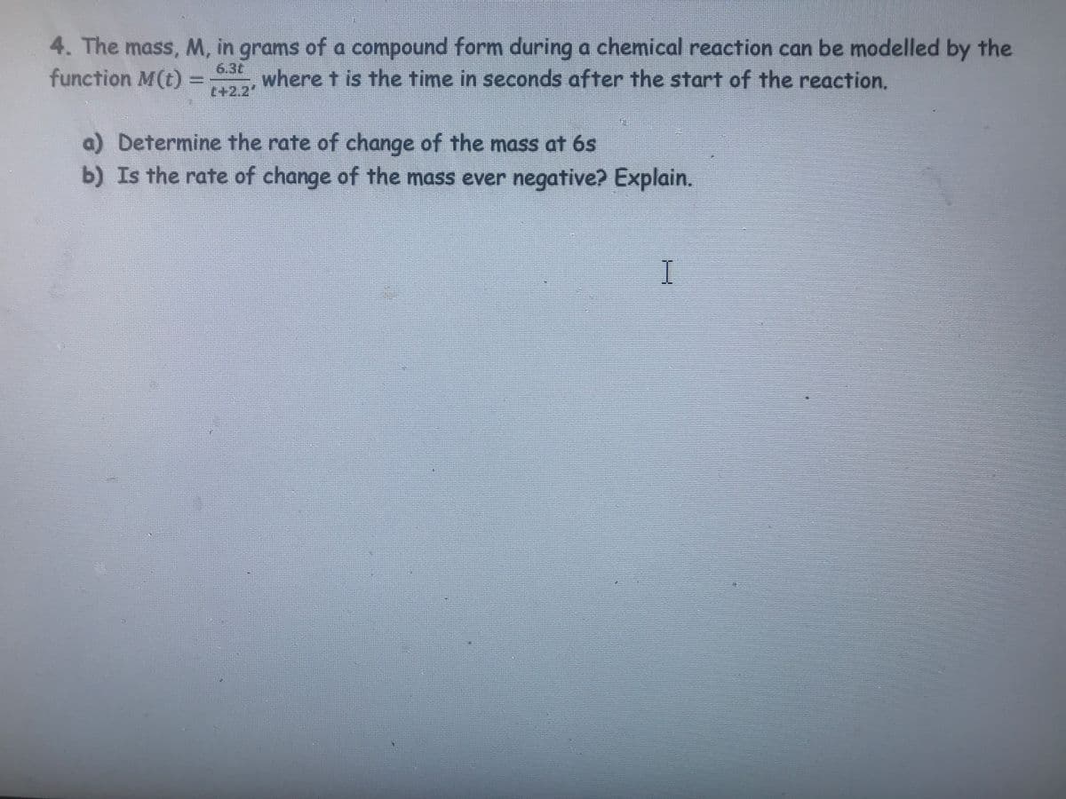 4. The mass, M, in grams of a compound form during a chemical reaction can be modelled by the
function M(t) = where t is the time in seconds after the start of the reaction.
t+2,2'
a) Determine the rate of change of the mass at 6s
b) Is the rate of change of the mass ever negative? Explain.
I