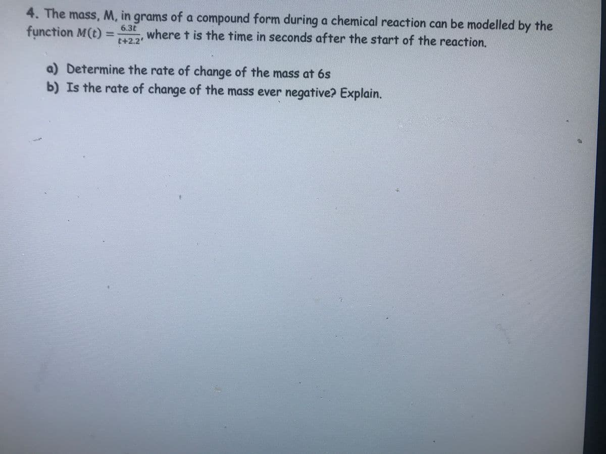 4. The mass, M, in grams of a compound form during a chemical reaction can be modelled by the
function M(t) = where t is the time in seconds after the start of the reaction.
6.30
t+2.2"
a) Determine the rate of change of the mass at 6s
b) Is the rate of change of the mass ever negative? Explain.
EN