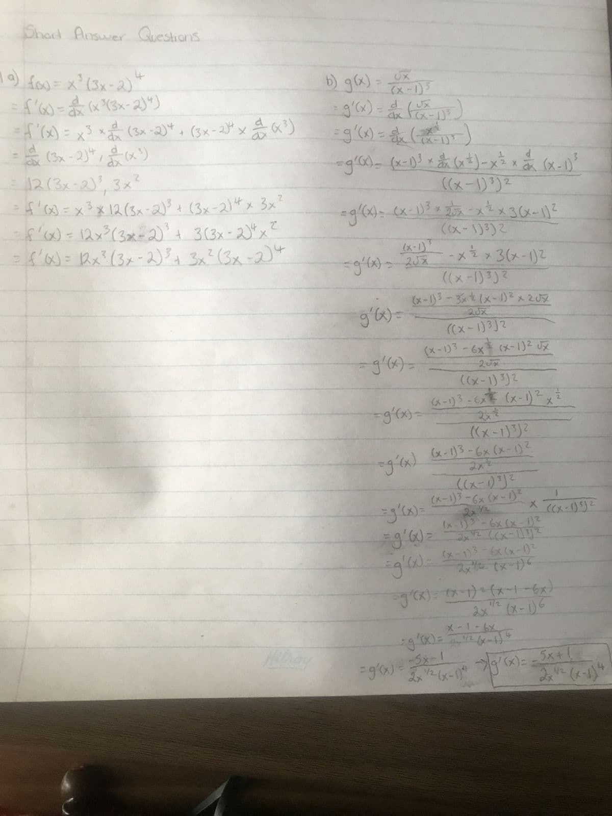 Short Answer Questions
a) f(x) = x³ (3x-2) +
f'(x)=(x²³(3x-2)4)
= f'(x) = x ³ x = (3x-2)* + (3x-2)4 x = (x³)
dx
12 (3x-2)², 3x²
= f'(x) = x ²³ x 12 (3x-2)³ + (3x-2) 4 x 3x²
f'(x) = 12x³ (3x-2)³ + 3(3x - 2)²
42
x
= f'(x) = (2x² (3x-2) ³ + 3x² (3x-2) 4
}=
MI
UX
b) g(x) = (xXx - 1)³
= g'(x) = ax (Ux-1)³ )
= g(x) = x (x²1²)
-g'(x) = (x-1)³ × x (x ² ) - x ² x (x-1)
((x-1) 3)2
=g²(x) = (x - 1) ³ x 2√x - x ²² x 3(x-1) ²
((x-1)³)2
(x-1)³
=g'(x) = 2√x
g'(x) =
((x-1)³)²
2
(x-1)³ - 3x + (x - 1)² x 207
=g'(x)=
x ½ x 3(x-1)2
20x
=
(x-1)3 - 6x (x-1)² √x
2Jx
((x-1) ³)²
(x-1) 3-6x (x-1)² =
2
2x =
((x-1)3)²
=g'(x) (x-1)³-6x (x-1)
2
= (x), f=
f૬(l-X))
2x2
X
((x-1)³)²
(x-1)3-6x (x-1)²
2x72
(x-1)3 -6x (x-1) ²
1/2 ((x-1) ³)²
2x
=g'(x) =
=g'(x) = (x-1)³ = 6x (x-1) ²
2x²² (x-1)6
=g(x)=(x-1)=(x-1-6x)
1/2
=g'(x) = -5x-1
X9-1-X
=g'(x) = 2 = ¹/² (x - 1) 4
((x-1) ³)²
2x ¹/² (x-1)²- →> 9²(x)= = 5x + !
1/2