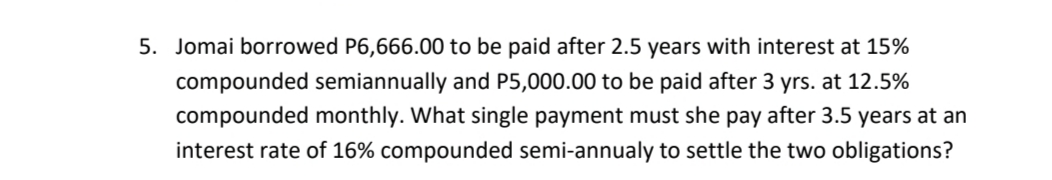 5. Jomai borrowed P6,666.00 to be paid after 2.5 years with interest at 15%
compounded semiannually and P5,000.00 to be paid after 3 yrs. at 12.5%
compounded monthly. What single payment must she pay after 3.5 years at an
interest rate of 16% compounded semi-annualy to settle the two obligations?
