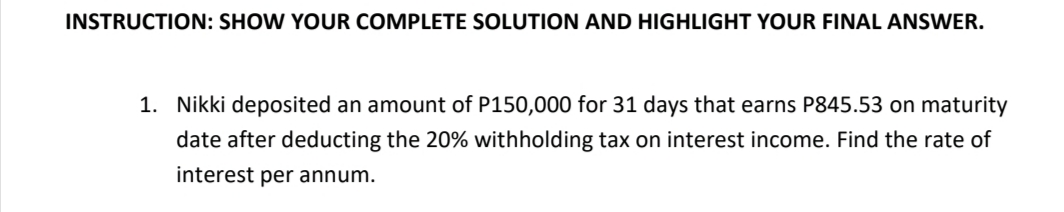 INSTRUCTION: SHOW YOUR COMPLETE SOLUTION AND HIGHLIGHT YOUR FINAL ANSWER.
1. Nikki deposited an amount of P150,000 for 31 days that earns P845.53 on maturity
date after deducting the 20% withholding tax on interest income. Find the rate of
interest per annum.
