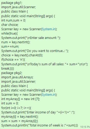 package pkg1;
import java.util.Scanner,
public class Main {
public static void main(String[] args) {
int num, sum = 0;
char choice;
Scanner key = new Scanner(System.in);
while(true){
System.out.print("\nEnter sale amount: ");
num = key.nextInt();
sum+= num;
System.out.print("Do you want to continue..: ");
choice = key.next().charAt(0);
if(choice == 'n'){
System.out.print("\nToday's sum of all sales: "+ sum+"\n\n");
break;}}}}
package pkg2;
import java.util.Arrays;
import java.util.Scanner,
public class Main {
public static void main(String[] args) {
Scanner key = new Scanner(System.in);
int myArray[] = new int [7];
int sum = 0;
for(int i=0; i<7; i++){
System.out.print("Enter income of day "+(1+1)+" :");
myArray[i] = key.nextInt();
sum sum + myArray[i];}
System.out.println("Total income of week is :"+sum): 10:15 PM